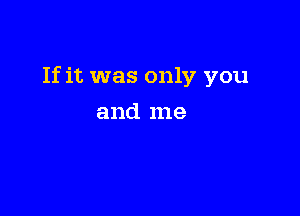 If it was only you

and me