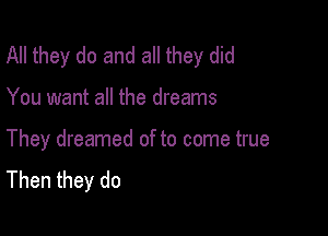 All they do and all they did

You want all the dreams

They dreamed of to come true
Then they do