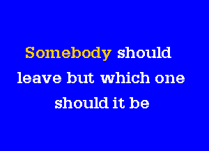 Somebody should
leave but which one
should it be