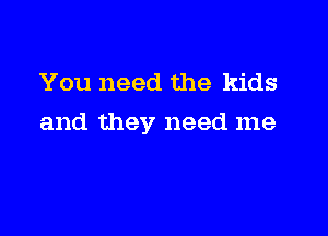 You need the kids

and they need me