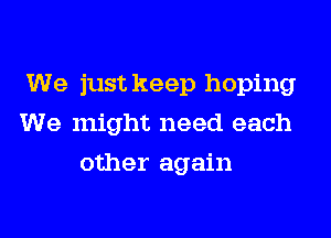 We just keep hoping
We might need each
other again