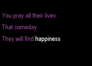 You pray all their lives

That someday

They will find happiness