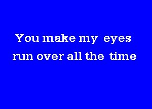 You make my eyes

run over all the time