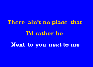 There ain't no place that

I'd. rather be

Next to you next to me