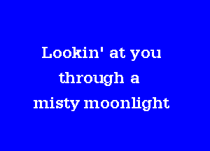 Lookin' at you
through a

misty moonlight