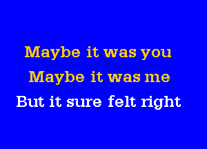 Maybe it was you
Maybe it was me
But it sure felt right