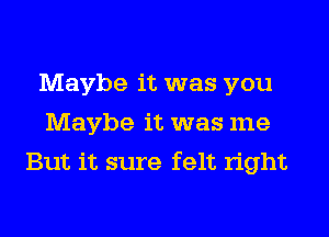 Maybe it was you
Maybe it was me
But it sure felt right