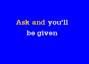 Ask and you'll

be given