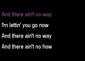 And there ain't no way

I'm lettin' you go now

And there ain't no way

And there ain't no how