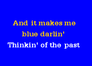 And it makes me

blue darh'n'
Thinkin' of the past