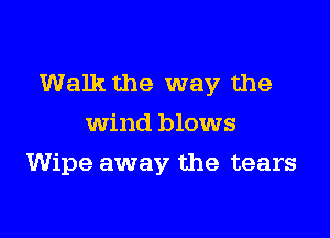 Walk the way the

wind blows
Wipe away the tears