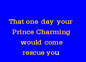 That one day your
Prince Charming
would come
rescue you