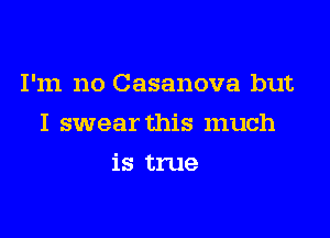 I'm no Casanova but

I swear this much

is true