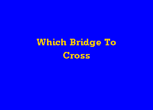 Which Bridge To

Cross