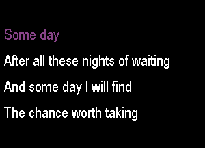 Some day

After all these nights of waiting

And some day I will find
The chance worth taking