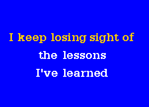 I keep losing sight of

the lessons
I've learned