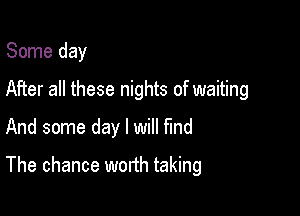 Some day

After all these nights of waiting

And some day I will find
The chance worth taking