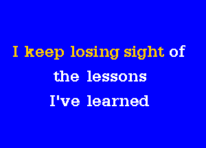 I keep losing sight of

the lessons
I've learned