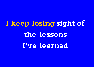 I keep losing sight of

the lessons
I've learned