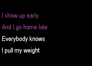 I show up early
And I go home late
Everybody knows

I pull my weight