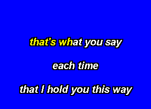 that's what you say

each time

that I hold you this way