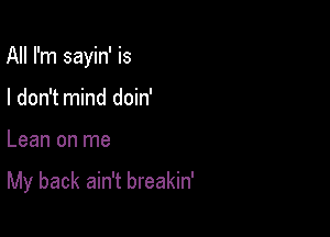 All I'm sayin' is

I don't mind doin'
Lean on me

My back ain't breakin'