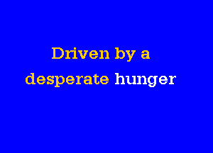 Driven by a

desperate hunger