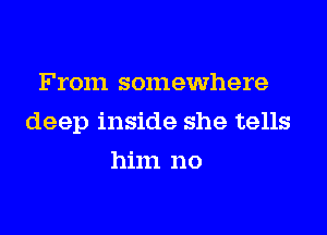 From somewhere

deep inside she tells

him no