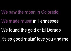 We saw the moon in Colorado
We made music in Tennessee

We found the gold of El Dorado

Ifs so good makin' love you and me