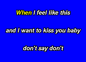 When I feel like this

and I want to kiss you baby

don't say don't