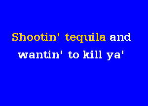 Shootin' tequila and

wantin' to kill ya'