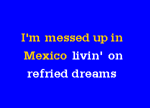 I'm messed up in
Mexico livin' on
refried dreams