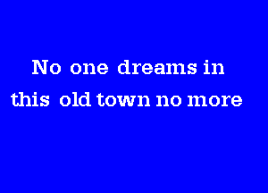 No one dreams in

this old town no more