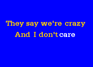 They say we're crazy

And I don't care