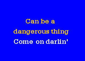 Can be a

dangerous thing

Come on darlin'