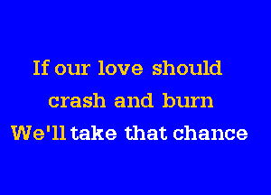 If our love should
crash and burn
We'll take that chance