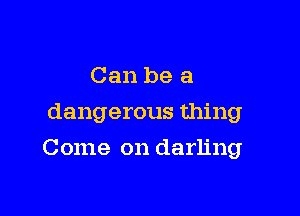 Can be a
dangerous thing

Come on darling