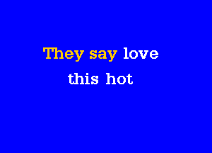 They say love

this hot