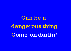 Can be a

dangerous thing

Come on darlin'