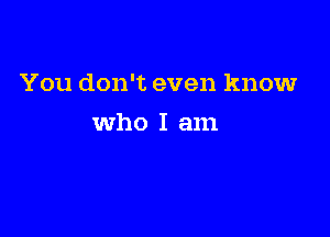 You don't even know

Who I am