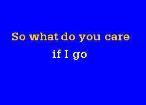 So What do you care

ifI go
