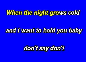 When the night grows cold

and I want to hold you baby

don't say don't