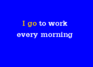 I go to work

every morning