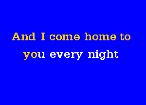 And I come home to

you every night