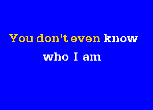 You don't even know

Who I am