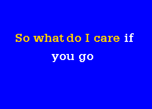 So what do I care if

you go