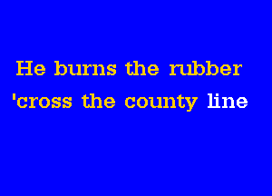 He burns the rubber
'cross the county line