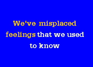 We've misplaced

feelings that we used

to know