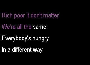 Rich poor it don't matter
We're all the same

Everybody's hungry

In a different way