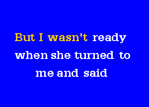 But I wasn't ready
when she turned to
me and said